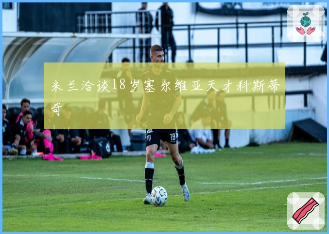米兰洽谈18岁塞尔维亚天才科斯蒂奇