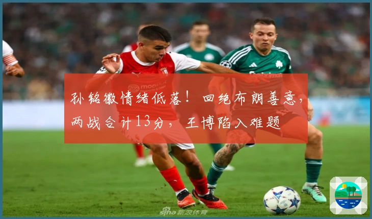 孙铭徽情绪低落！回绝布朗善意，两战合计13分，王博陷入难题
