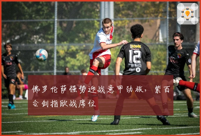 佛罗伦萨强势迎战意甲劲旅，紫百合剑指欧战席位