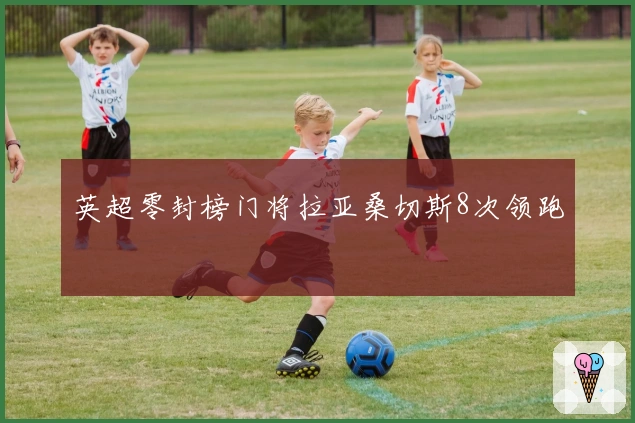 英超零封榜门将拉亚桑切斯8次领跑