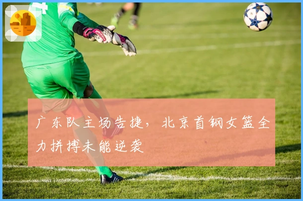 广东队主场告捷，北京首钢女篮全力拼搏未能逆袭