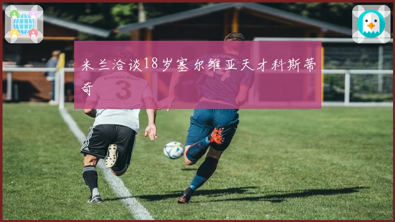 米兰洽谈18岁塞尔维亚天才科斯蒂奇