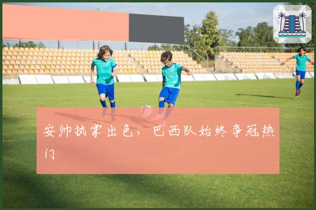 安帅执掌出色，巴西队始终争冠热门