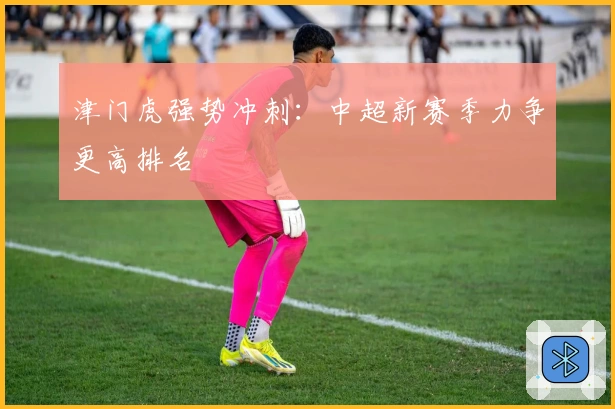 津门虎强势冲刺：中超新赛季力争更高排名