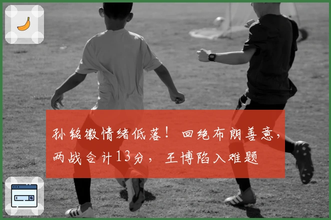 孙铭徽情绪低落！回绝布朗善意，两战合计13分，王博陷入难题